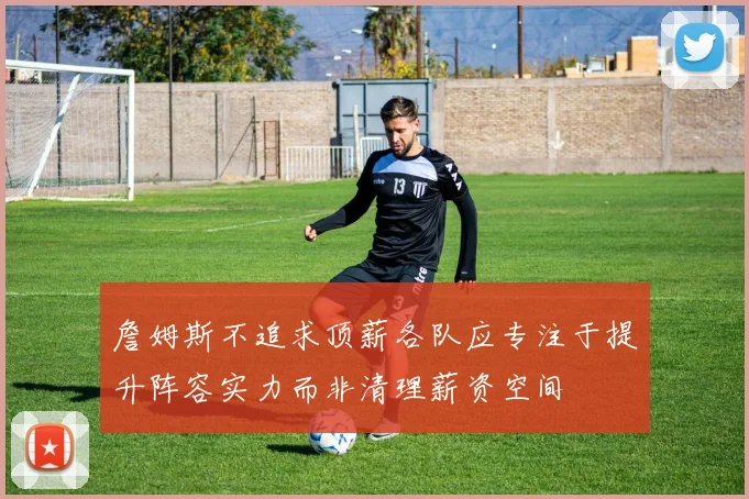 詹姆斯不追求顶薪各队应专注于提升阵容实力而非清理薪资空间