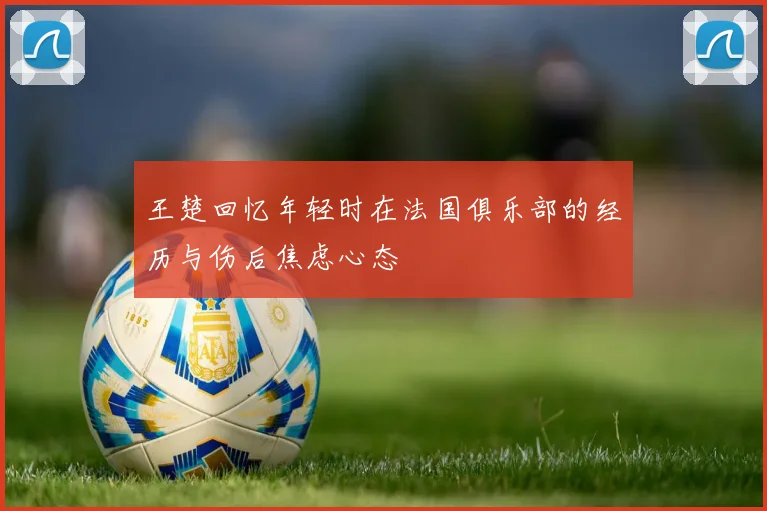 王楚回忆年轻时在法国俱乐部的经历与伤后焦虑心态