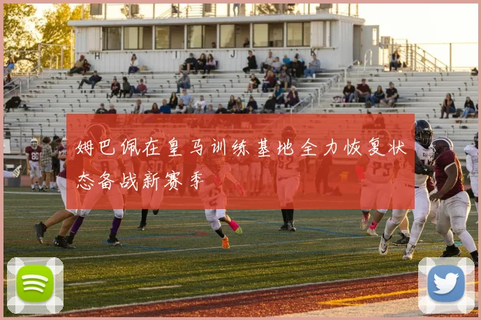 姆巴佩在皇马训练基地全力恢复状态备战新赛季