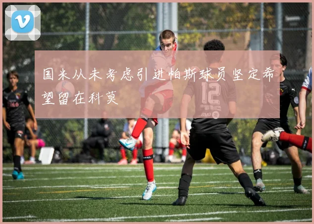 国米从未考虑引进帕斯球员坚定希望留在科莫