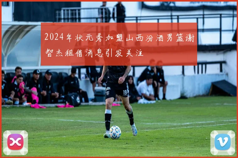 2024年状元秀加盟山西汾酒男篮谢智杰租借消息引发关注