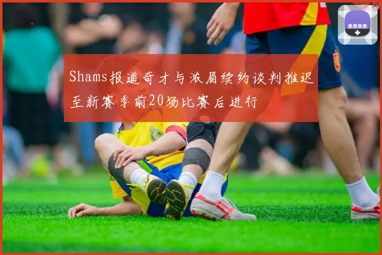 Shams报道奇才与浓眉续约谈判推迟至新赛季前20场比赛后进行