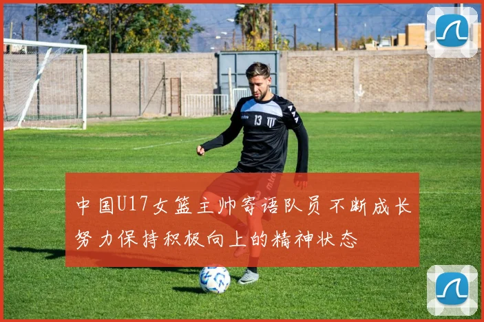 中国U17女篮主帅寄语队员不断成长努力保持积极向上的精神状态