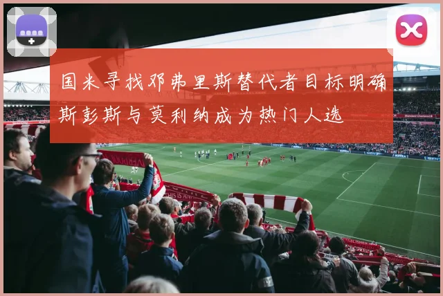 国米寻找邓弗里斯替代者目标明确斯彭斯与莫利纳成为热门人选