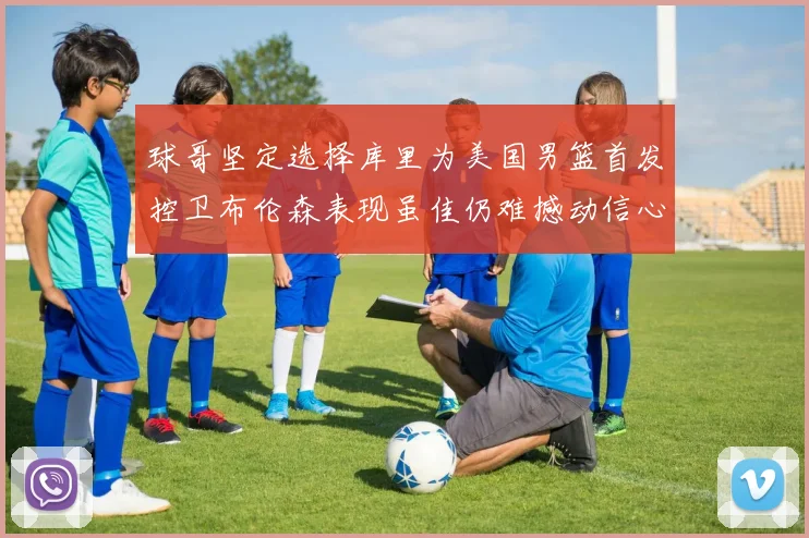 球哥坚定选择库里为美国男篮首发控卫布伦森表现虽佳仍难撼动信心
