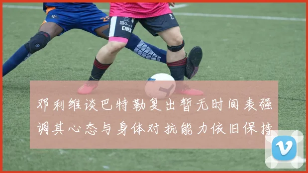 邓利维谈巴特勒复出暂无时间表强调其心态与身体对抗能力依旧保持