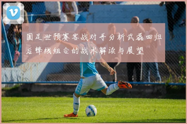 国足世预赛客战对手分析武磊回归后锋线组合的战术解读与展望