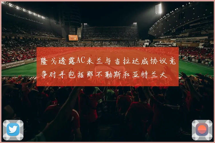 隆戈透露AC米兰与吉拉达成协议竞争对手包括那不勒斯和亚特兰大