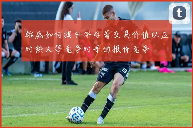 雄鹿如何提升字母哥交易价值以应对热火等竞争对手的报价竞争