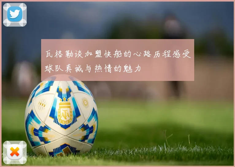瓦格勒谈加盟快船的心路历程感受球队真诚与热情的魅力