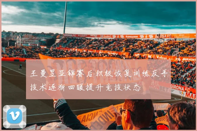 王曼昱亚锦赛后积极恢复训练反手技术逐渐回暖提升竞技状态