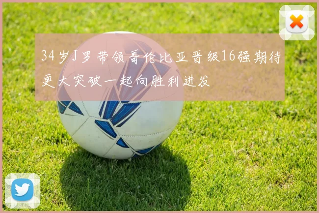 34岁J罗带领哥伦比亚晋级16强期待更大突破一起向胜利进发