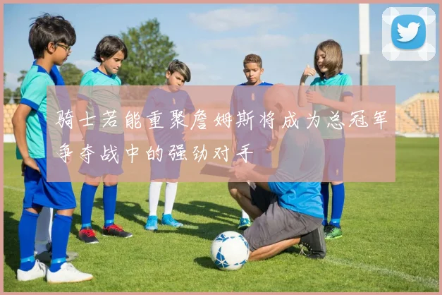 骑士若能重聚詹姆斯将成为总冠军争夺战中的强劲对手