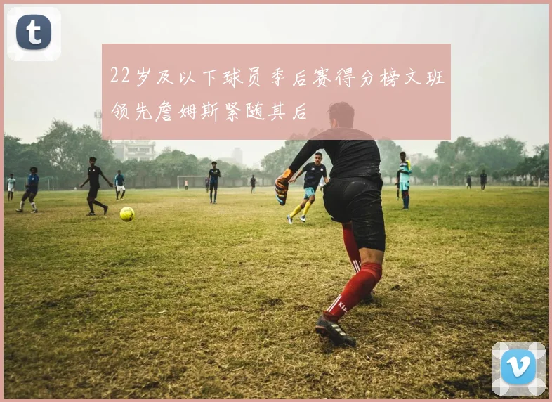 22岁及以下球员季后赛得分榜文班领先詹姆斯紧随其后