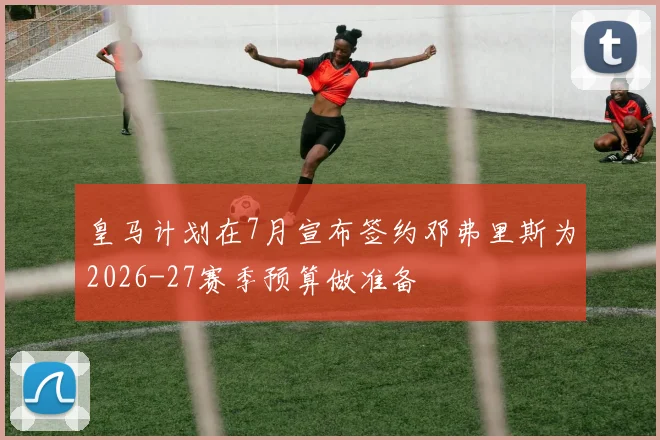 皇马计划在7月宣布签约邓弗里斯为2026-27赛季预算做准备