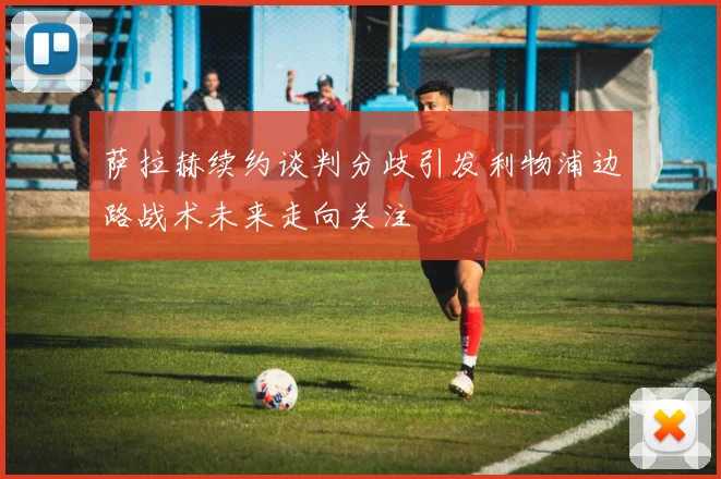 萨拉赫续约谈判分歧引发利物浦边路战术未来走向关注