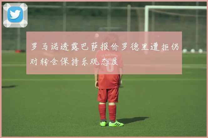 罗马诺透露巴萨报价罗德里遭拒仍对转会保持乐观态度