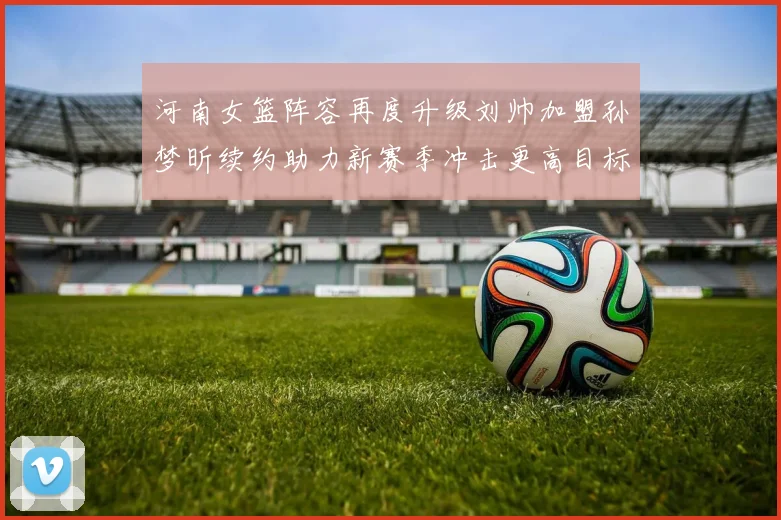 河南女篮阵容再度升级刘帅加盟孙梦昕续约助力新赛季冲击更高目标