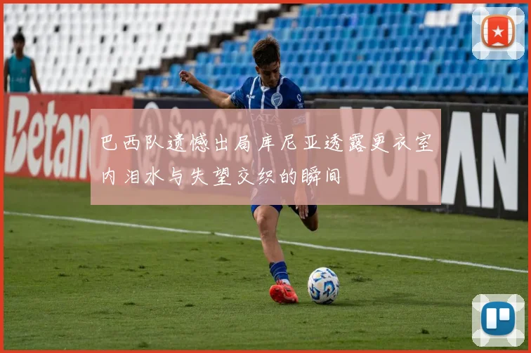 巴西队遗憾出局库尼亚透露更衣室内泪水与失望交织的瞬间