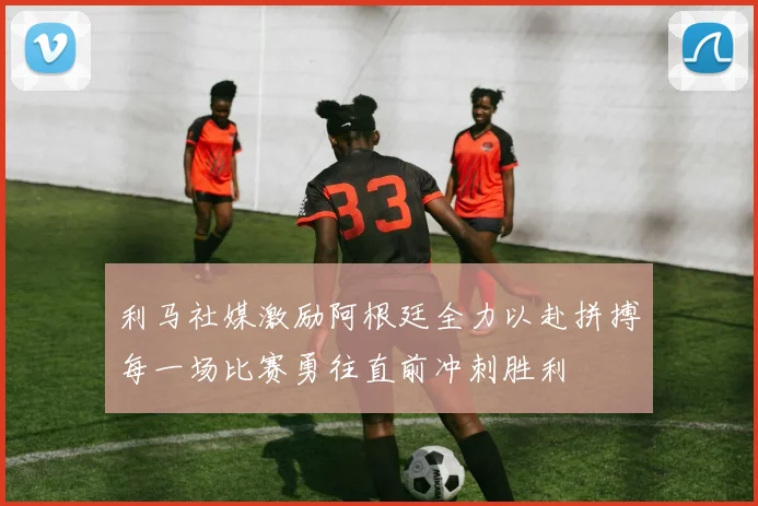 利马社媒激励阿根廷全力以赴拼搏每一场比赛勇往直前冲刺胜利