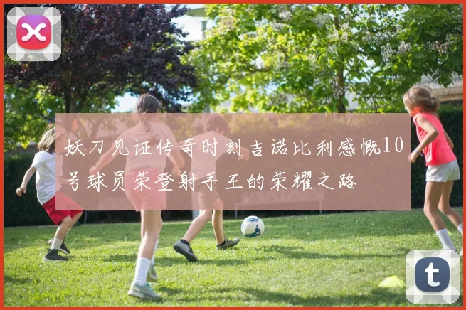 妖刀见证传奇时刻吉诺比利感慨10号球员荣登射手王的荣耀之路