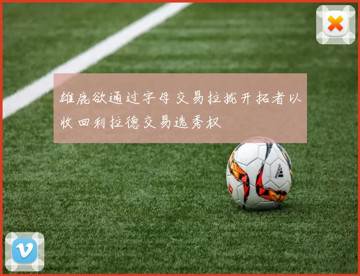 雄鹿欲通过字母交易拉拢开拓者以收回利拉德交易选秀权