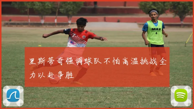 里斯蒂奇强调球队不怕高温挑战全力以赴争胜