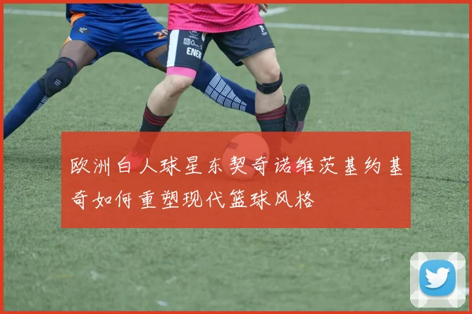 欧洲白人球星东契奇诺维茨基约基奇如何重塑现代篮球风格