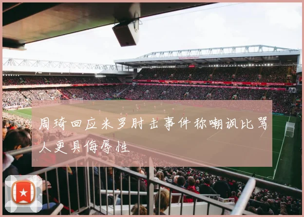 周琦回应米罗肘击事件称嘲讽比骂人更具侮辱性