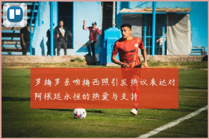 罗梅罗亲吻梅西照引发热议表达对阿根廷永恒的热爱与支持