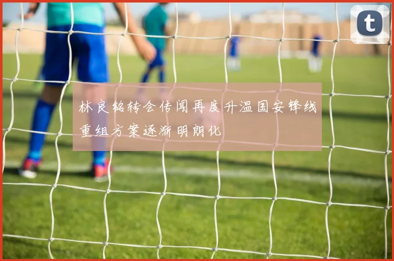 林良铭转会传闻再度升温国安锋线重组方案逐渐明朗化