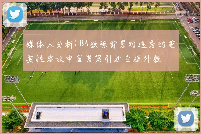 媒体人分析CBA教练背景对选秀的重要性建议中国男篮引进合适外教